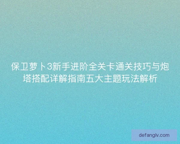保卫萝卜3新手进阶全关卡通关技巧与炮塔搭配详解指南五大主题玩法解析