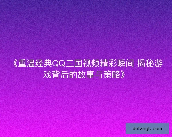 《重温经典QQ三国视频精彩瞬间 揭秘游戏背后的故事与策略》