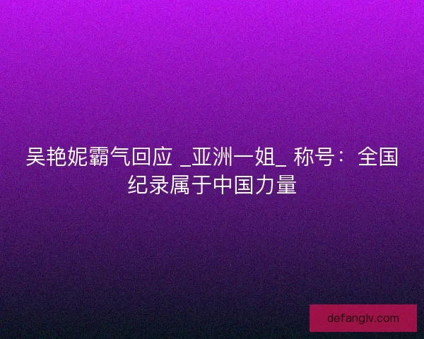 吴艳妮霸气回应 _亚洲一姐_ 称号：全国纪录属于中国力量
