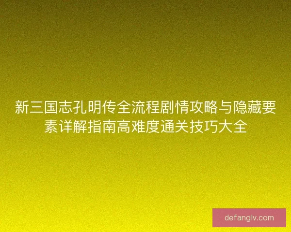 新三国志孔明传全流程剧情攻略与隐藏要素详解指南高难度通关技巧大全