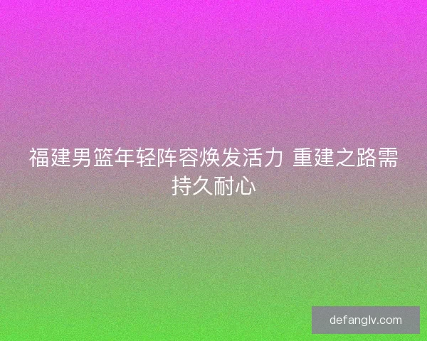 福建男篮年轻阵容焕发活力 重建之路需持久耐心