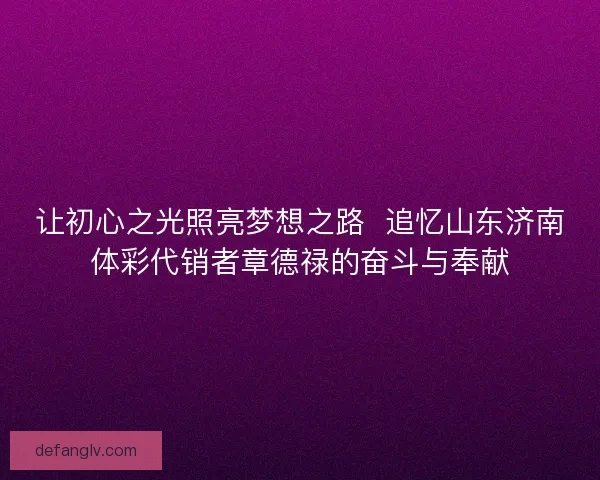 让初心之光照亮梦想之路  追忆山东济南体彩代销者章德禄的奋斗与奉献