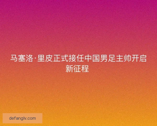 马塞洛·里皮正式接任中国男足主帅开启新征程 
