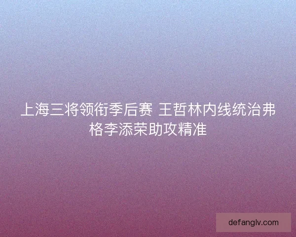 上海三将领衔季后赛 王哲林内线统治弗格李添荣助攻精准