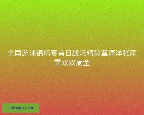 全国游泳锦标赛首日战况精彩覃海洋张雨霏双双摘金
