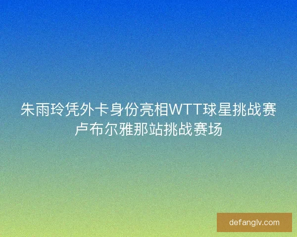 朱雨玲凭外卡身份亮相WTT球星挑战赛卢布尔雅那站挑战赛场