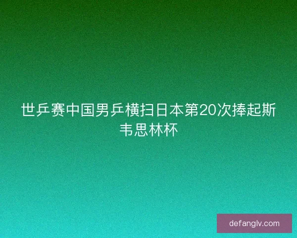 世乒赛中国男乒横扫日本第20次捧起斯韦思林杯
