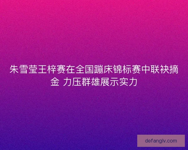 朱雪莹王梓赛在全国蹦床锦标赛中联袂摘金 力压群雄展示实力