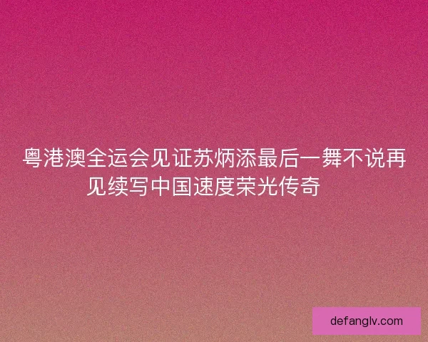 粤港澳全运会见证苏炳添最后一舞不说再见续写中国速度荣光传奇🏃