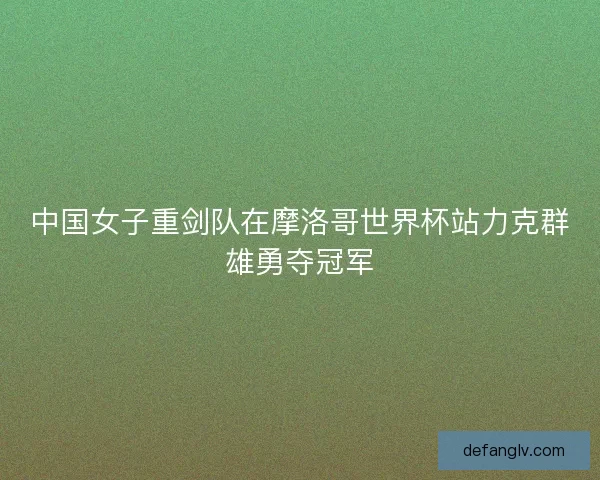 中国女子重剑队在摩洛哥世界杯站力克群雄勇夺冠军 中国女子重剑队在摩洛哥世界杯站力克群雄勇夺冠军