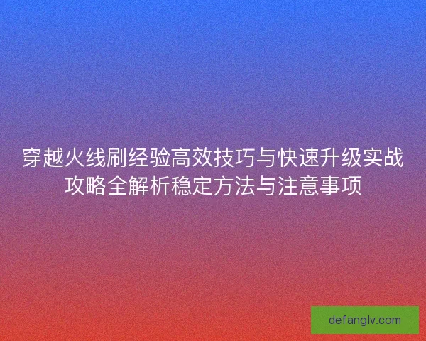 穿越火线刷经验高效技巧与快速升级实战攻略全解析稳定方法与注意事项 穿越火线刷经验高效技巧与快速升级实战攻略全解析稳定方法与注意事项