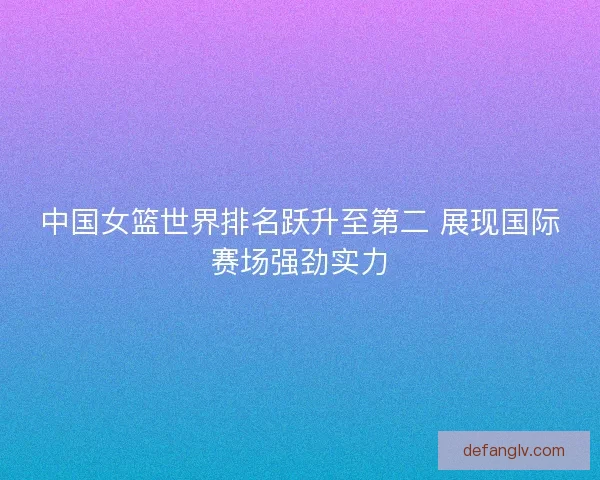 中国女篮世界排名跃升至第二 展现国际赛场强劲实力