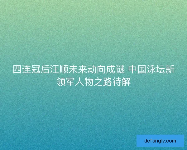 四连冠后汪顺未来动向成谜 中国泳坛新领军人物之路待解