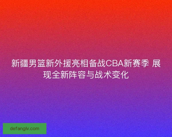 新疆男篮新外援亮相备战CBA新赛季 展现全新阵容与战术变化