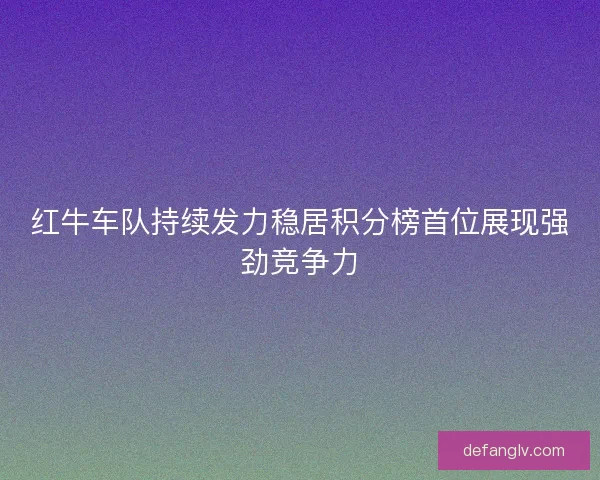 红牛车队持续发力稳居积分榜首位展现强劲竞争力