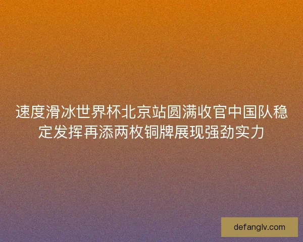 速度滑冰世界杯北京站圆满收官中国队稳定发挥再添两枚铜牌展现强劲实力