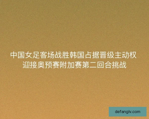 中国女足客场战胜韩国占据晋级主动权 迎接奥预赛附加赛第二回合挑战