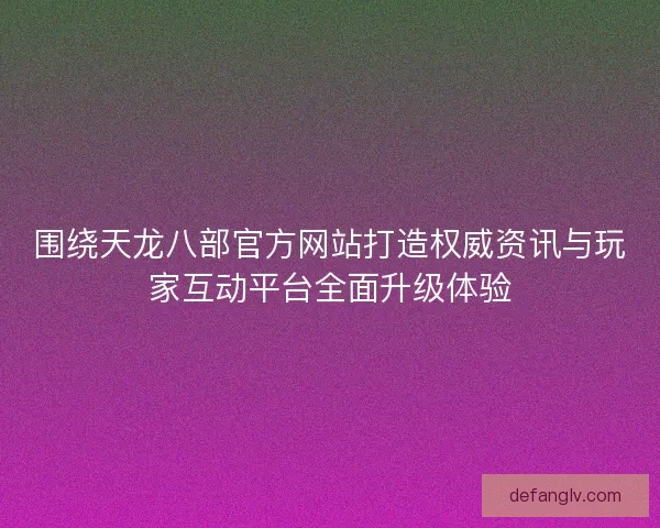 围绕天龙八部官方网站打造权威资讯与玩家互动平台全面升级体验