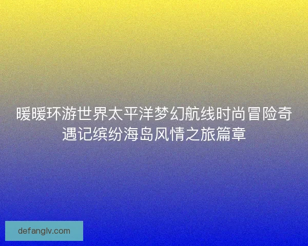 暖暖环游世界太平洋梦幻航线时尚冒险奇遇记缤纷海岛风情之旅篇章 暖暖环游世界太平洋梦幻航线时尚冒险奇遇记缤纷海岛风情之旅篇章