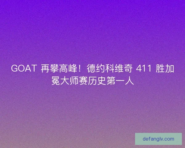 GOAT 再攀高峰！德约科维奇 411 胜加冕大师赛历史第一人