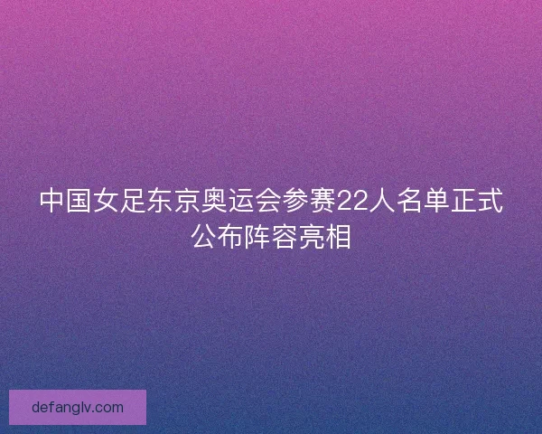 中国女足东京奥运会参赛22人名单正式公布阵容亮相