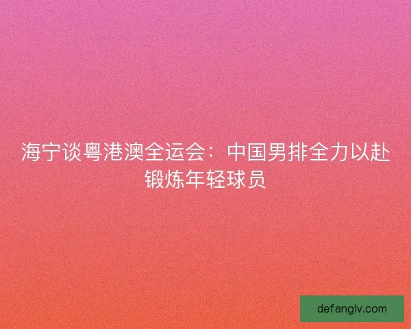 海宁谈粤港澳全运会：中国男排全力以赴锻炼年轻球员