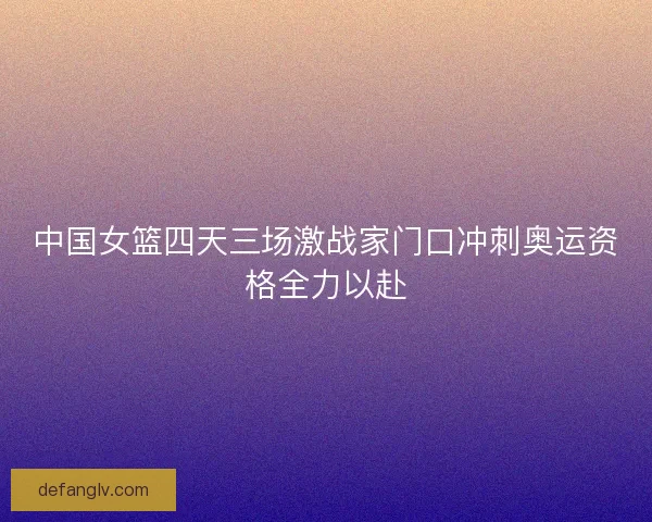 中国女篮四天三场激战家门口冲刺奥运资格全力以赴