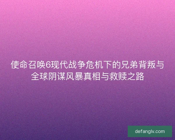 使命召唤6现代战争危机下的兄弟背叛与全球阴谋风暴真相与救赎之路