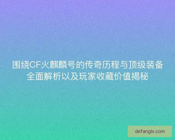 围绕CF火麒麟号的传奇历程与顶级装备全面解析以及玩家收藏价值揭秘