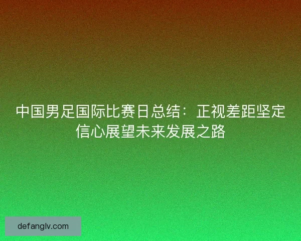 中国男足国际比赛日总结：正视差距坚定信心展望未来发展之路