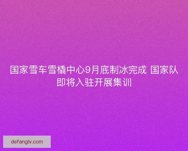 国家雪车雪橇中心9月底制冰完成 国家队即将入驻开展集训