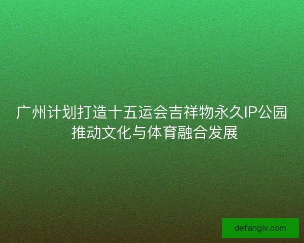 广州计划打造十五运会吉祥物永久IP公园 推动文化与体育融合发展